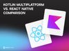 Kotlin Multiplatform vs. React Native Comparison